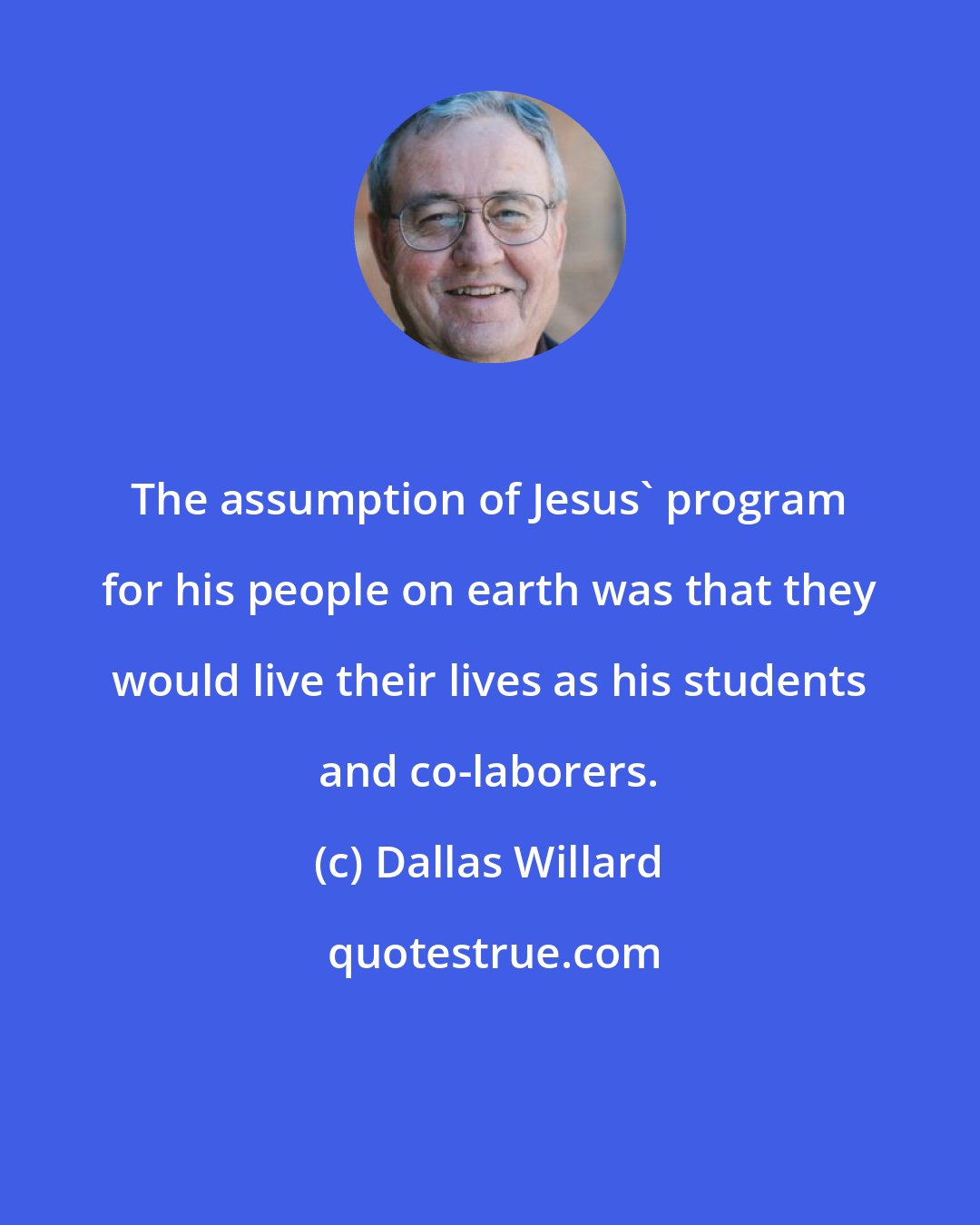 Dallas Willard: The assumption of Jesus' program for his people on earth was that they would live their lives as his students and co-laborers.