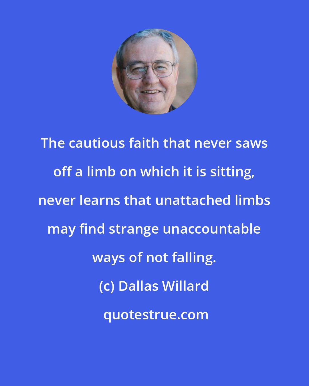 Dallas Willard: The cautious faith that never saws off a limb on which it is sitting, never learns that unattached limbs may find strange unaccountable ways of not falling.