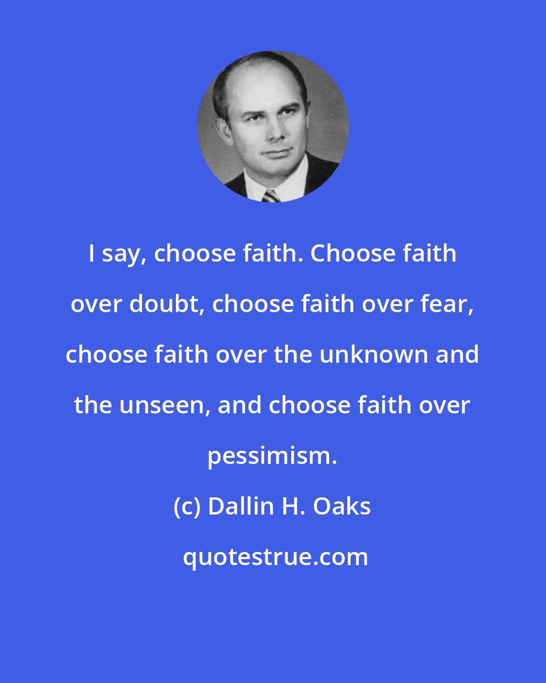 Dallin H. Oaks: I say, choose faith. Choose faith over doubt, choose faith over fear, choose faith over the unknown and the unseen, and choose faith over pessimism.