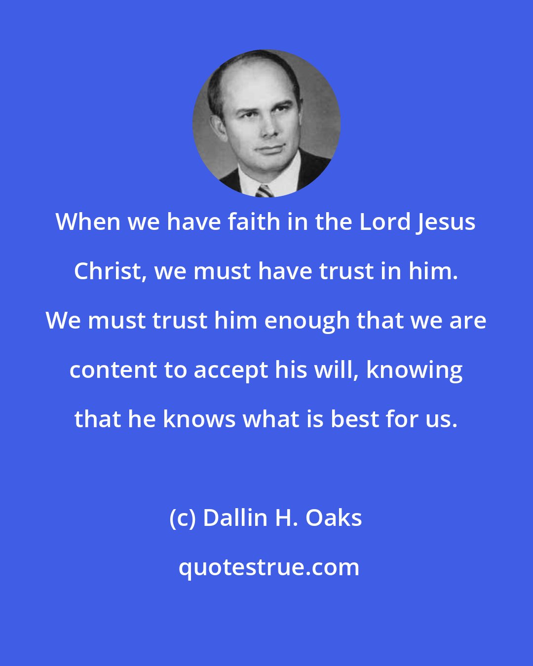 Dallin H. Oaks: When we have faith in the Lord Jesus Christ, we must have trust in him. We must trust him enough that we are content to accept his will, knowing that he knows what is best for us.