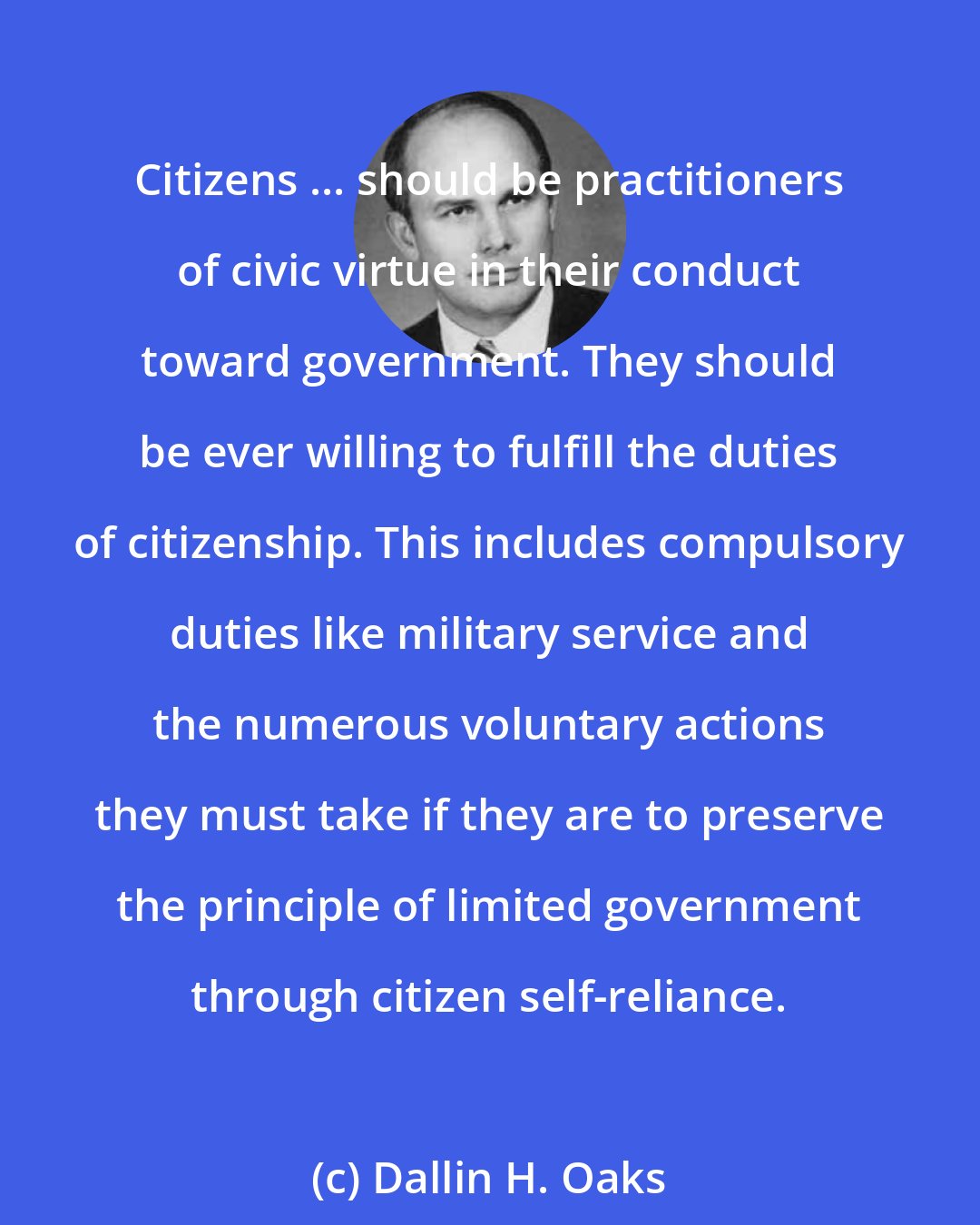 Dallin H. Oaks: Citizens ... should be practitioners of civic virtue in their conduct toward government. They should be ever willing to fulfill the duties of citizenship. This includes compulsory duties like military service and the numerous voluntary actions they must take if they are to preserve the principle of limited government through citizen self-reliance.