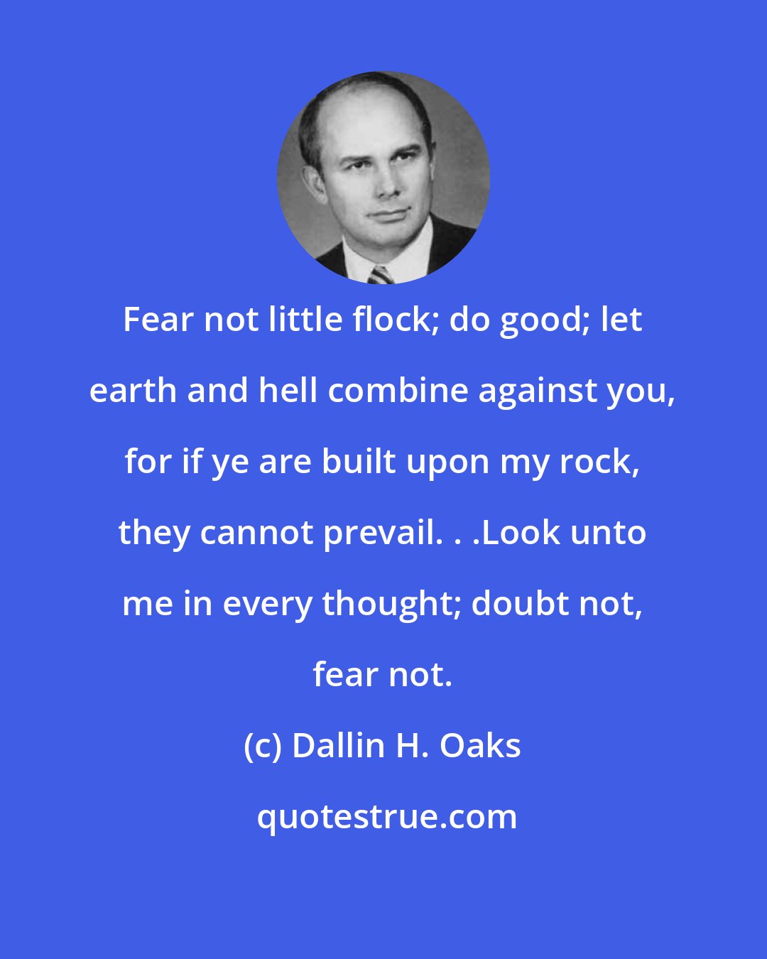 Dallin H. Oaks: Fear not little flock; do good; let earth and hell combine against you, for if ye are built upon my rock, they cannot prevail. . .Look unto me in every thought; doubt not, fear not.