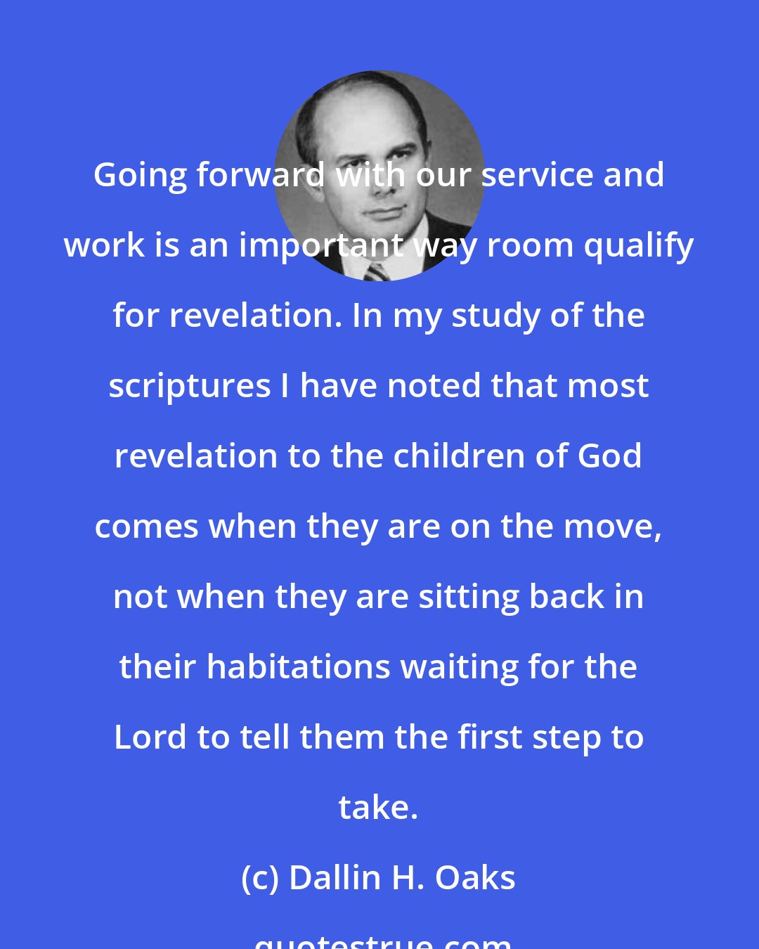 Dallin H. Oaks: Going forward with our service and work is an important way room qualify for revelation. In my study of the scriptures I have noted that most revelation to the children of God comes when they are on the move, not when they are sitting back in their habitations waiting for the Lord to tell them the first step to take.