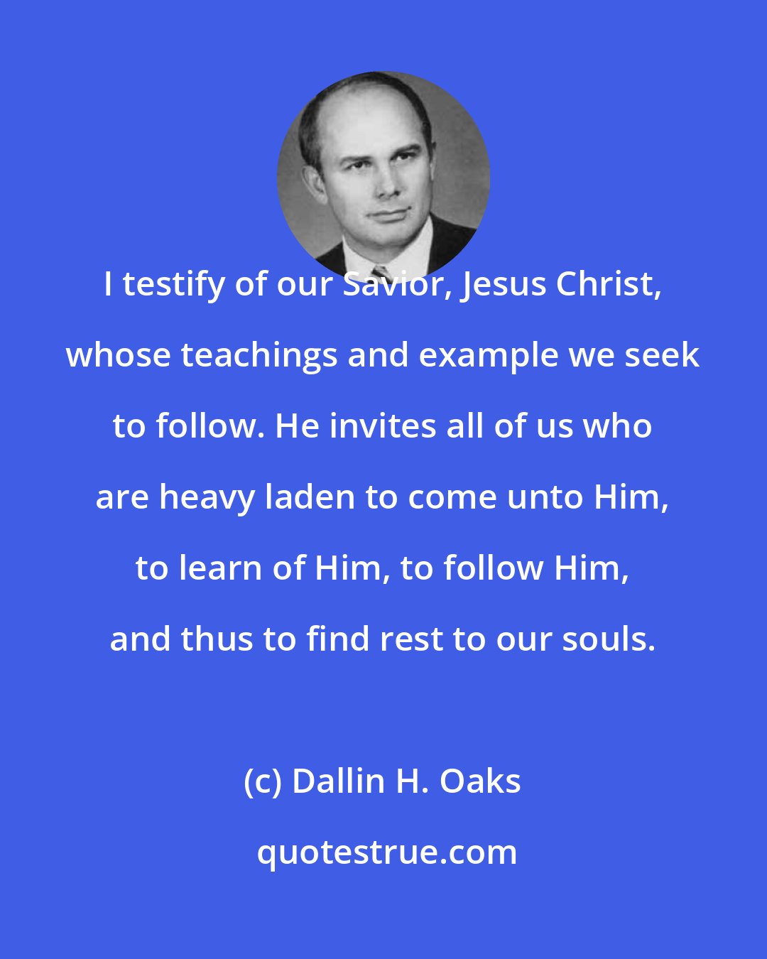 Dallin H. Oaks: I testify of our Savior, Jesus Christ, whose teachings and example we seek to follow. He invites all of us who are heavy laden to come unto Him, to learn of Him, to follow Him, and thus to find rest to our souls.