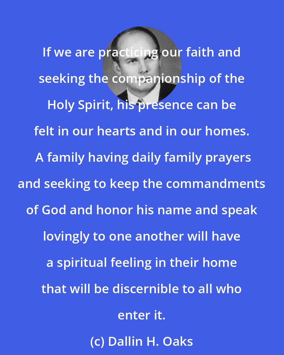 Dallin H. Oaks: If we are practicing our faith and seeking the companionship of the Holy Spirit, his presence can be felt in our hearts and in our homes.  A family having daily family prayers and seeking to keep the commandments of God and honor his name and speak lovingly to one another will have a spiritual feeling in their home that will be discernible to all who enter it.