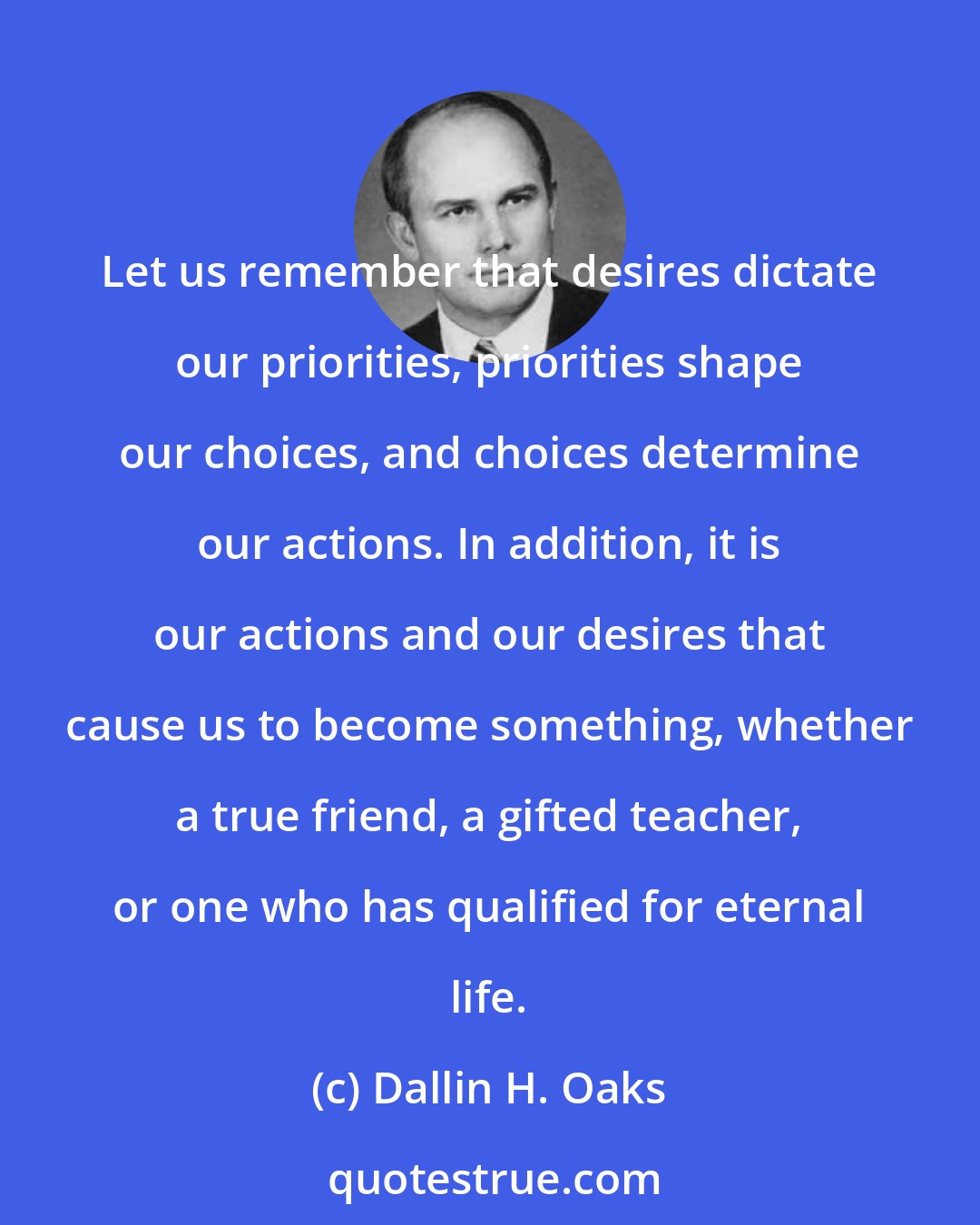 Dallin H. Oaks: Let us remember that desires dictate our priorities, priorities shape our choices, and choices determine our actions. In addition, it is our actions and our desires that cause us to become something, whether a true friend, a gifted teacher, or one who has qualified for eternal life.