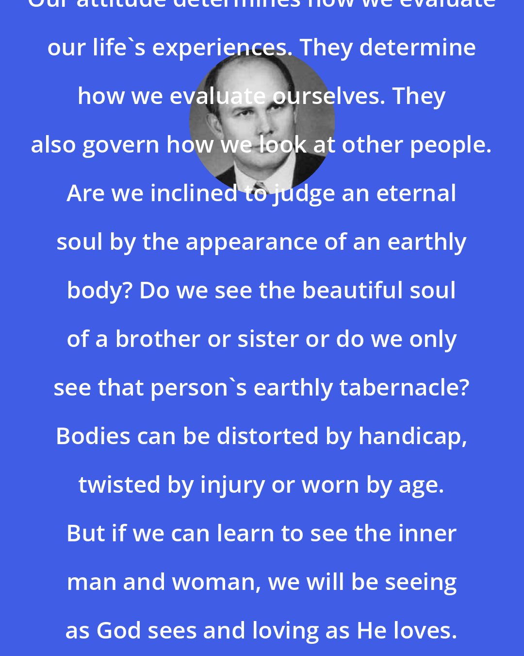 Dallin H. Oaks: Our attitude determines how we evaluate our life's experiences. They determine how we evaluate ourselves. They also govern how we look at other people. Are we inclined to judge an eternal soul by the appearance of an earthly body? Do we see the beautiful soul of a brother or sister or do we only see that person's earthly tabernacle? Bodies can be distorted by handicap, twisted by injury or worn by age. But if we can learn to see the inner man and woman, we will be seeing as God sees and loving as He loves.