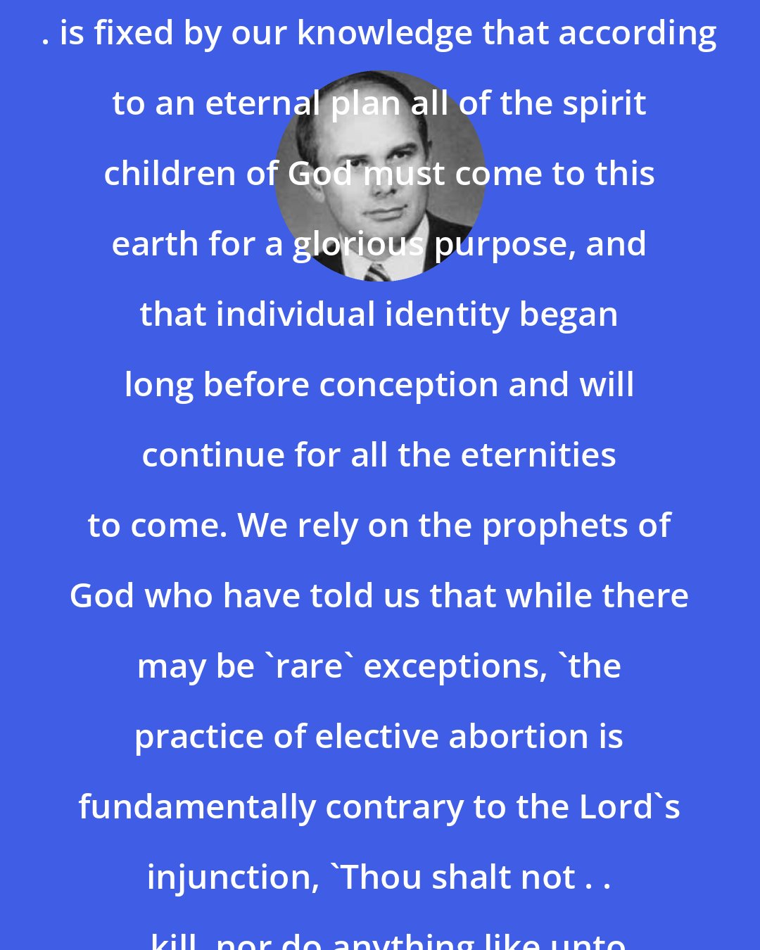 Dallin H. Oaks: Our attitude toward abortion . . . is fixed by our knowledge that according to an eternal plan all of the spirit children of God must come to this earth for a glorious purpose, and that individual identity began long before conception and will continue for all the eternities to come. We rely on the prophets of God who have told us that while there may be 'rare' exceptions, 'the practice of elective abortion is fundamentally contrary to the Lord's injunction, 'Thou shalt not . . . kill, nor do anything like unto it'