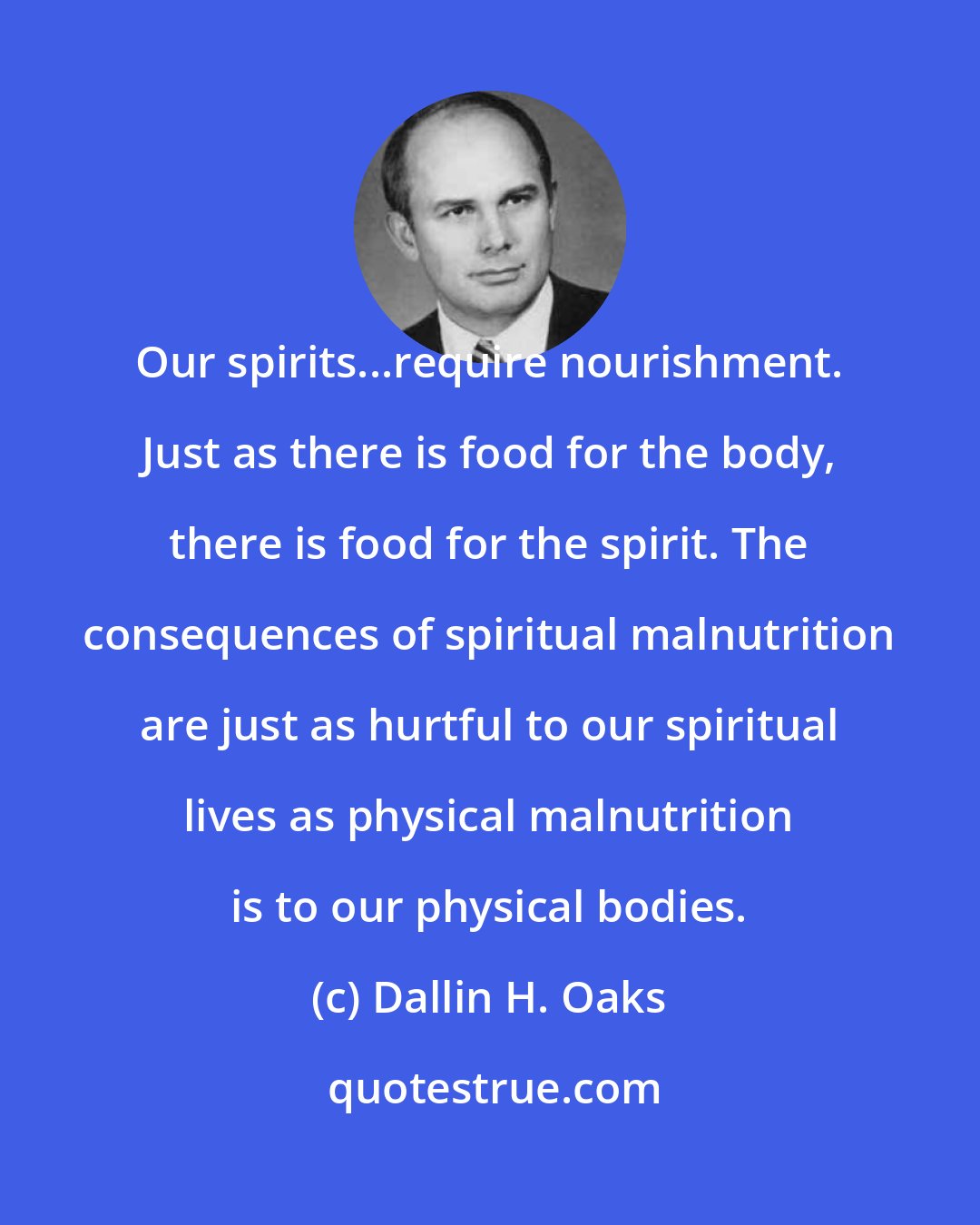 Dallin H. Oaks: Our spirits...require nourishment. Just as there is food for the body, there is food for the spirit. The consequences of spiritual malnutrition are just as hurtful to our spiritual lives as physical malnutrition is to our physical bodies.