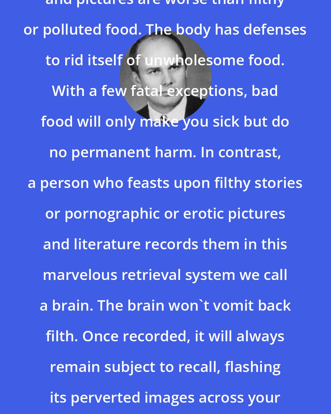 Dallin H. Oaks: Pornographic or erotic stories and pictures are worse than filthy or polluted food. The body has defenses to rid itself of unwholesome food. With a few fatal exceptions, bad food will only make you sick but do no permanent harm. In contrast, a person who feasts upon filthy stories or pornographic or erotic pictures and literature records them in this marvelous retrieval system we call a brain. The brain won't vomit back filth. Once recorded, it will always remain subject to recall, flashing its perverted images across your mind and drawing you away from the wholesome things in life.
