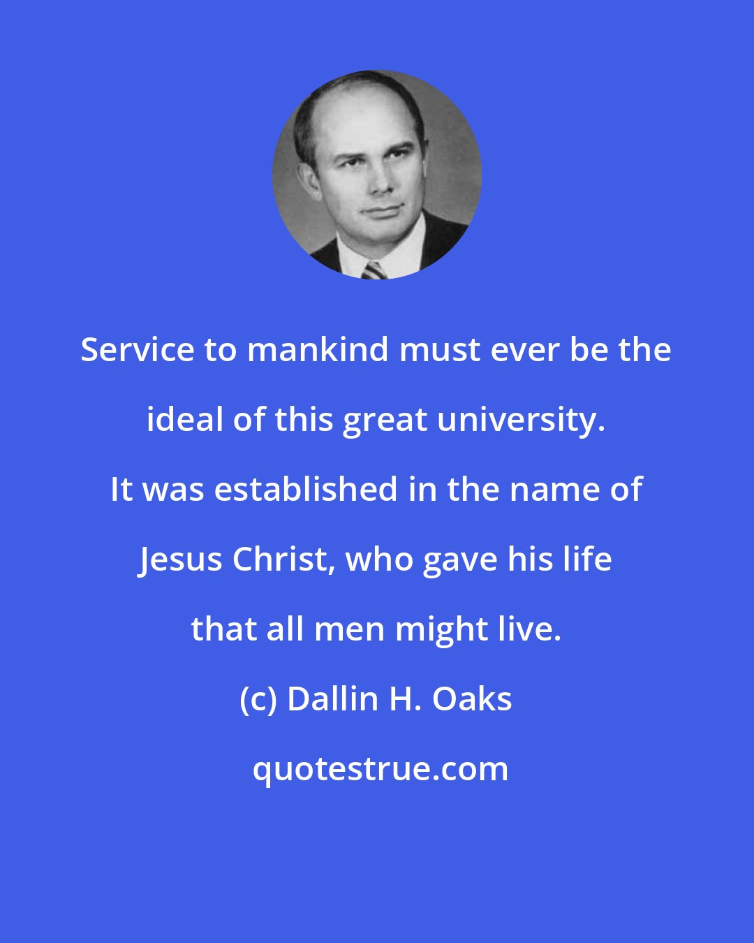 Dallin H. Oaks: Service to mankind must ever be the ideal of this great university. It was established in the name of Jesus Christ, who gave his life that all men might live.