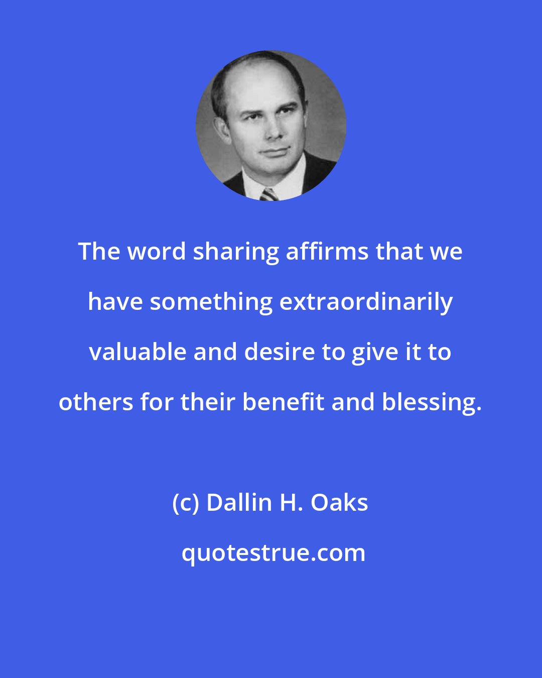 Dallin H. Oaks: The word sharing affirms that we have something extraordinarily valuable and desire to give it to others for their benefit and blessing.