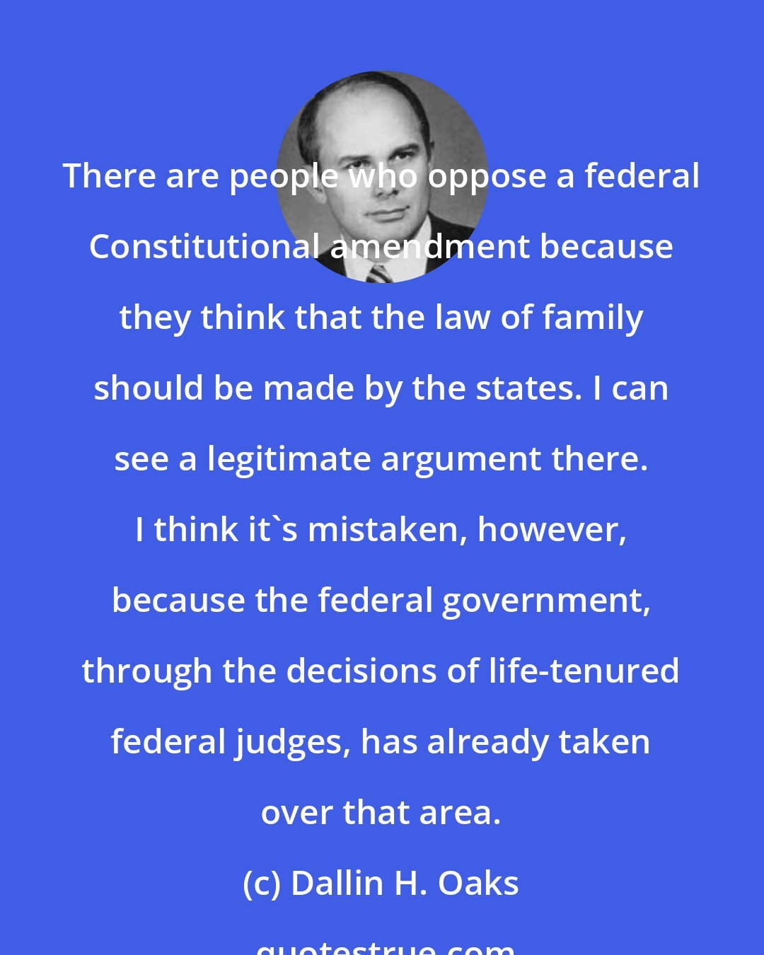 Dallin H. Oaks: There are people who oppose a federal Constitutional amendment because they think that the law of family should be made by the states. I can see a legitimate argument there. I think it's mistaken, however, because the federal government, through the decisions of life-tenured federal judges, has already taken over that area.