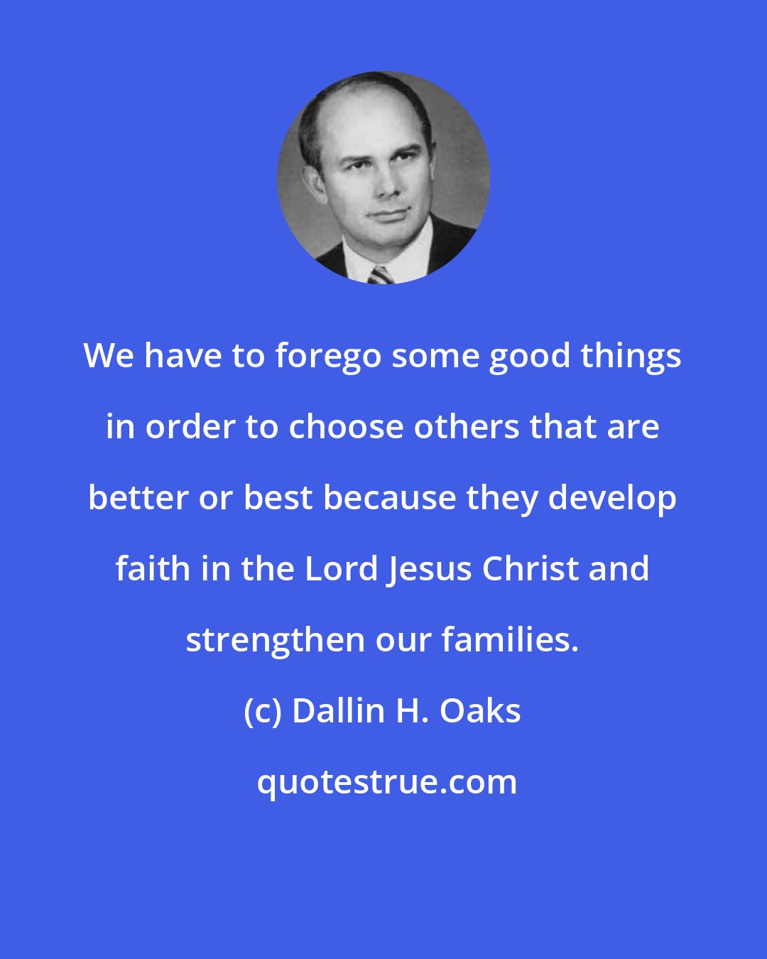 Dallin H. Oaks: We have to forego some good things in order to choose others that are better or best because they develop faith in the Lord Jesus Christ and strengthen our families.