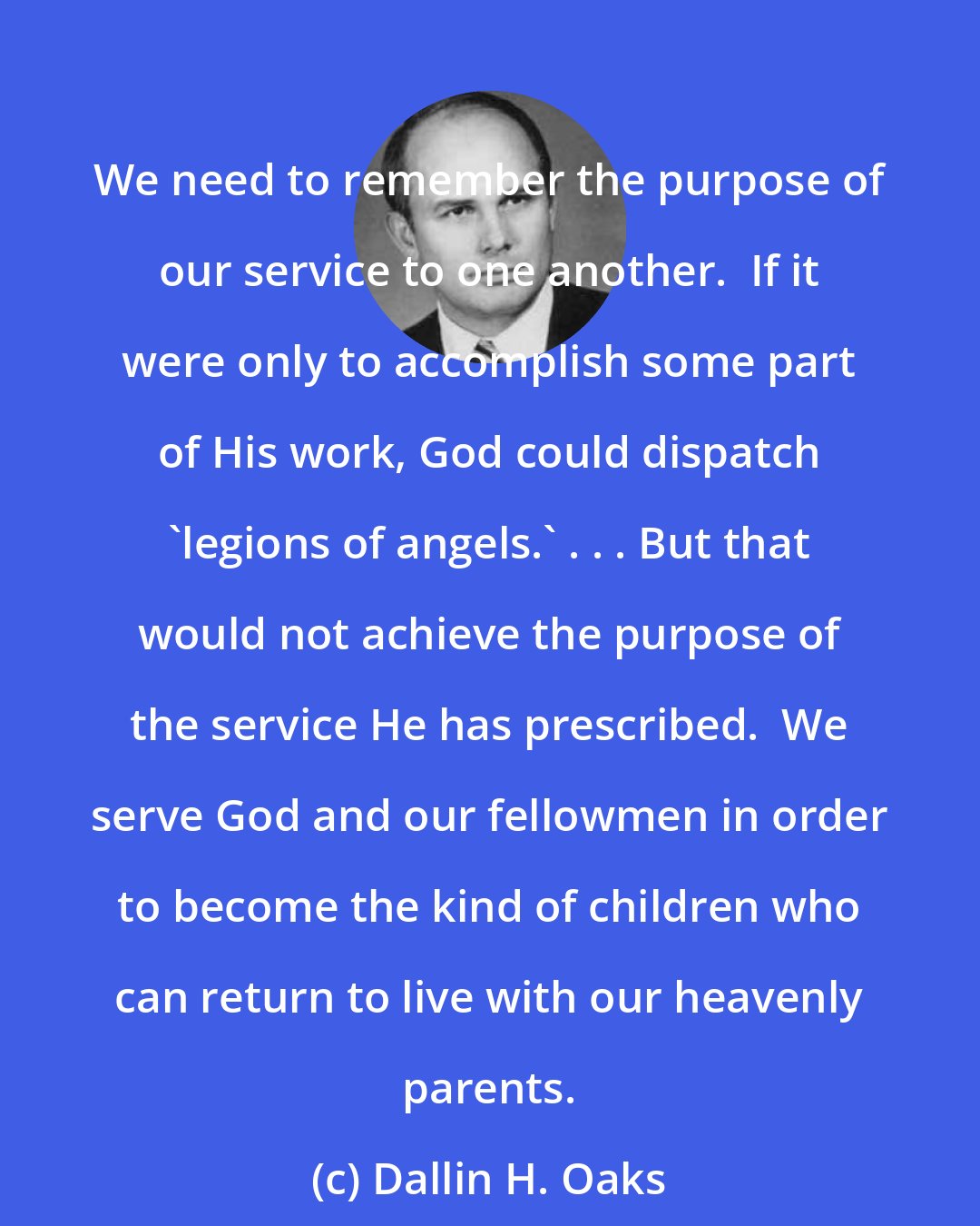 Dallin H. Oaks: We need to remember the purpose of our service to one another.  If it were only to accomplish some part of His work, God could dispatch 'legions of angels.' . . . But that would not achieve the purpose of the service He has prescribed.  We serve God and our fellowmen in order to become the kind of children who can return to live with our heavenly parents.