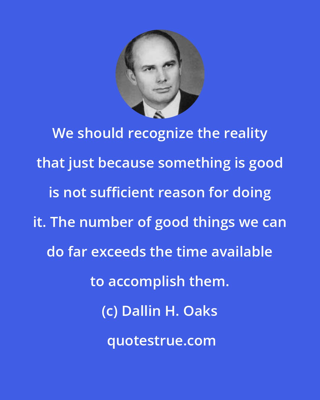 Dallin H. Oaks: We should recognize the reality that just because something is good is not sufficient reason for doing it. The number of good things we can do far exceeds the time available to accomplish them.