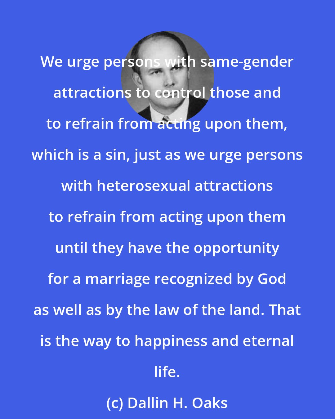 Dallin H. Oaks: We urge persons with same-gender attractions to control those and to refrain from acting upon them, which is a sin, just as we urge persons with heterosexual attractions to refrain from acting upon them until they have the opportunity for a marriage recognized by God as well as by the law of the land. That is the way to happiness and eternal life.