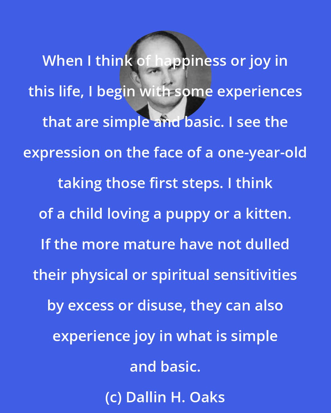 Dallin H. Oaks: When I think of happiness or joy in this life, I begin with some experiences that are simple and basic. I see the expression on the face of a one-year-old taking those first steps. I think of a child loving a puppy or a kitten. If the more mature have not dulled their physical or spiritual sensitivities by excess or disuse, they can also experience joy in what is simple and basic.