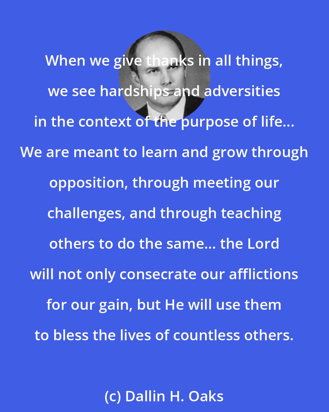 Dallin H. Oaks: When we give thanks in all things, we see hardships and adversities in the context of the purpose of life... We are meant to learn and grow through opposition, through meeting our challenges, and through teaching others to do the same... the Lord will not only consecrate our afflictions for our gain, but He will use them to bless the lives of countless others.