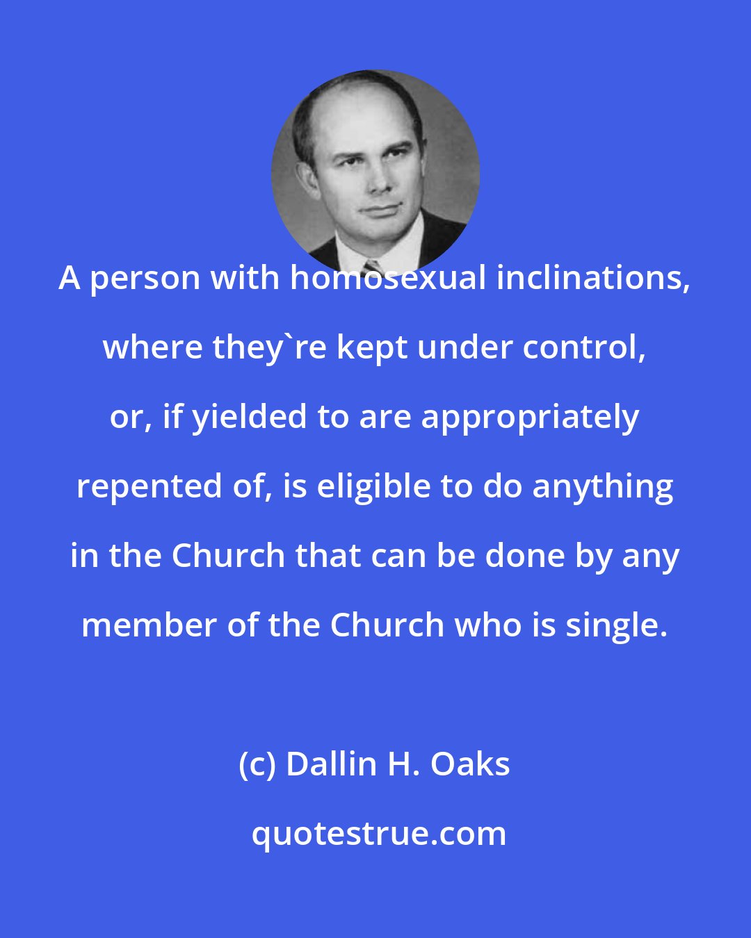 Dallin H. Oaks: A person with homosexual inclinations, where they're kept under control, or, if yielded to are appropriately repented of, is eligible to do anything in the Church that can be done by any member of the Church who is single.