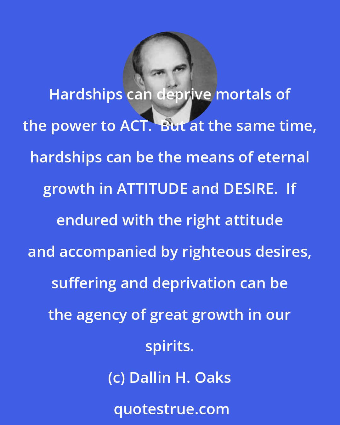 Dallin H. Oaks: Hardships can deprive mortals of the power to ACT.  But at the same time, hardships can be the means of eternal growth in ATTITUDE and DESIRE.  If endured with the right attitude and accompanied by righteous desires, suffering and deprivation can be the agency of great growth in our spirits.