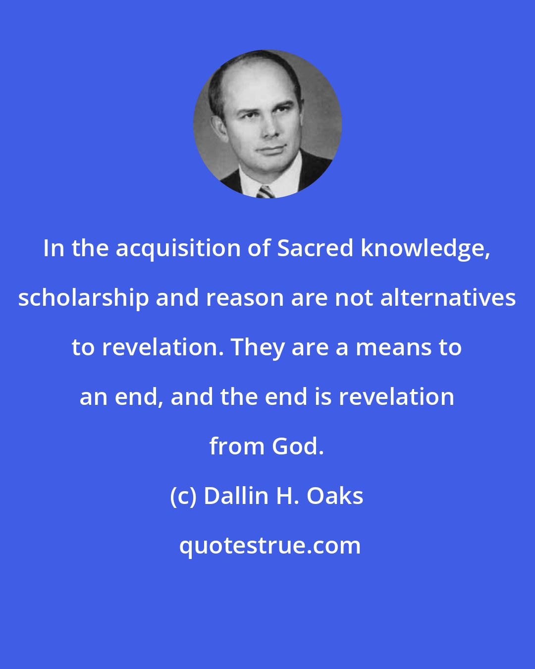 Dallin H. Oaks: In the acquisition of Sacred knowledge, scholarship and reason are not alternatives to revelation. They are a means to an end, and the end is revelation from God.
