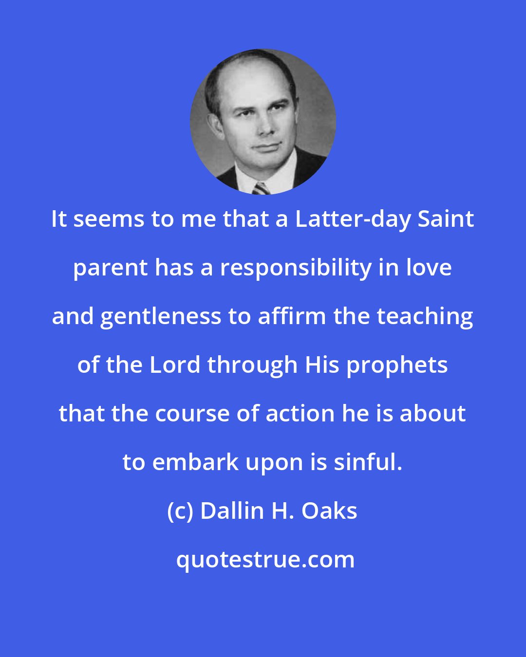 Dallin H. Oaks: It seems to me that a Latter-day Saint parent has a responsibility in love and gentleness to affirm the teaching of the Lord through His prophets that the course of action he is about to embark upon is sinful.