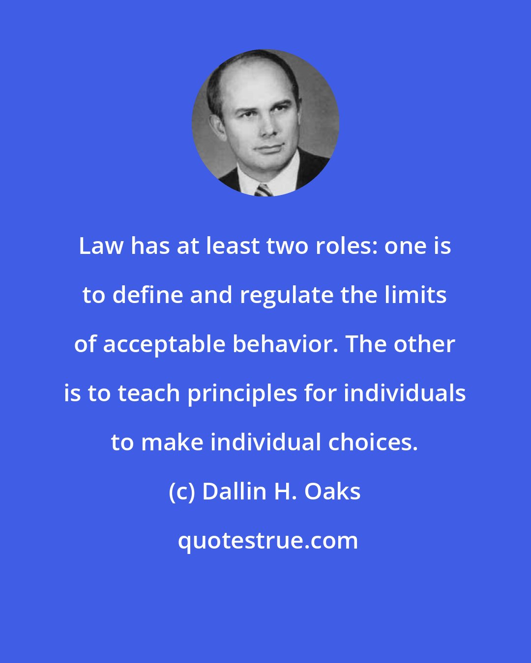Dallin H. Oaks: Law has at least two roles: one is to define and regulate the limits of acceptable behavior. The other is to teach principles for individuals to make individual choices.