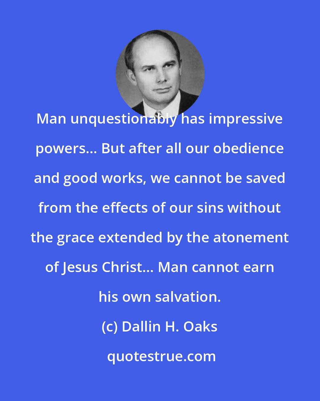 Dallin H. Oaks: Man unquestionably has impressive powers... But after all our obedience and good works, we cannot be saved from the effects of our sins without the grace extended by the atonement of Jesus Christ... Man cannot earn his own salvation.