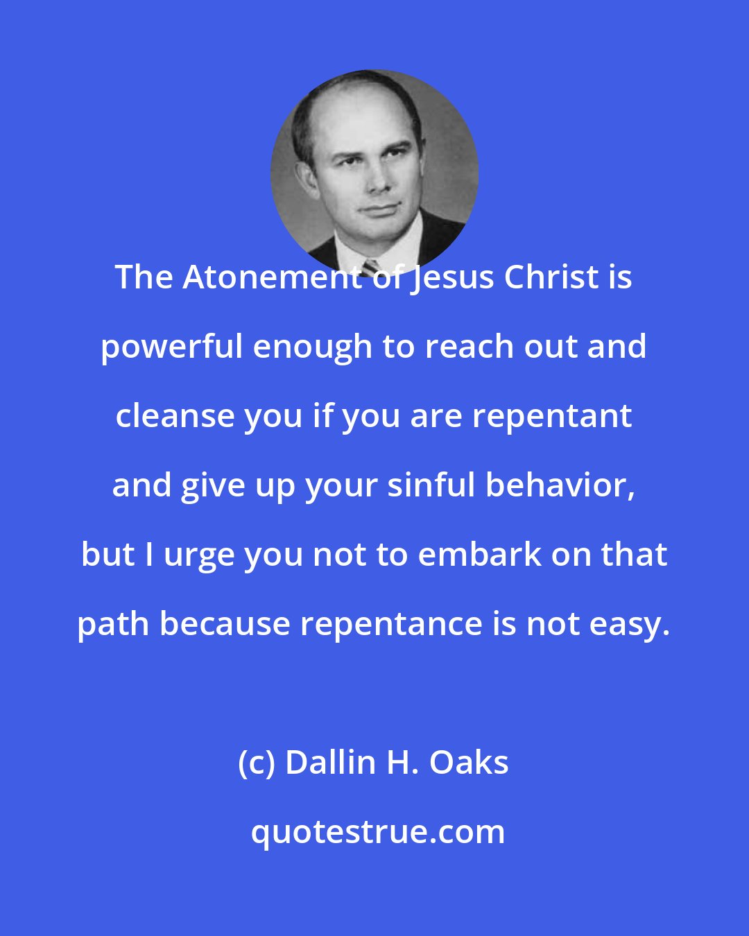 Dallin H. Oaks: The Atonement of Jesus Christ is powerful enough to reach out and cleanse you if you are repentant and give up your sinful behavior, but I urge you not to embark on that path because repentance is not easy.