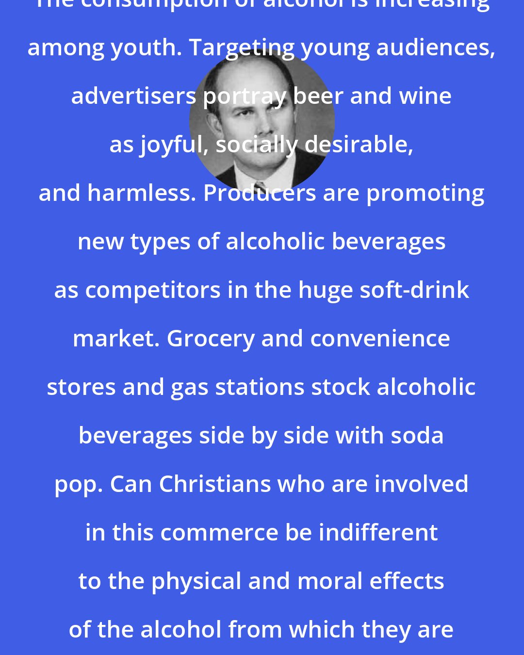 Dallin H. Oaks: The consumption of alcohol is increasing among youth. Targeting young audiences, advertisers portray beer and wine as joyful, socially desirable, and harmless. Producers are promoting new types of alcoholic beverages as competitors in the huge soft-drink market. Grocery and convenience stores and gas stations stock alcoholic beverages side by side with soda pop. Can Christians who are involved in this commerce be indifferent to the physical and moral effects of the alcohol from which they are making their profits?
