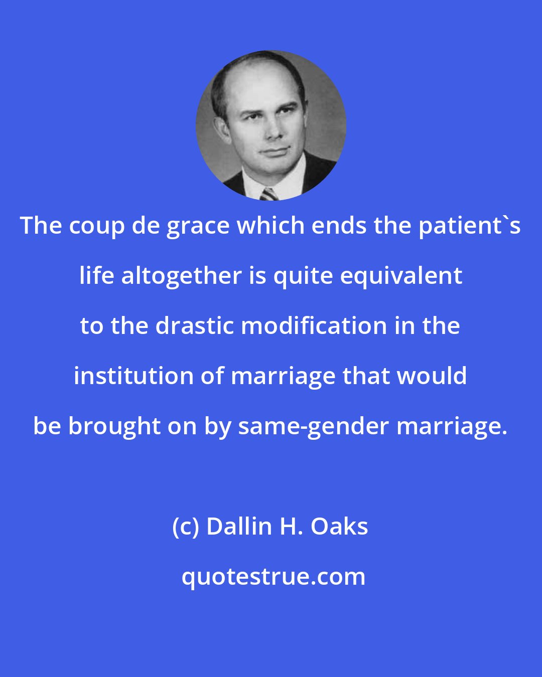 Dallin H. Oaks: The coup de grace which ends the patient's life altogether is quite equivalent to the drastic modification in the institution of marriage that would be brought on by same-gender marriage.