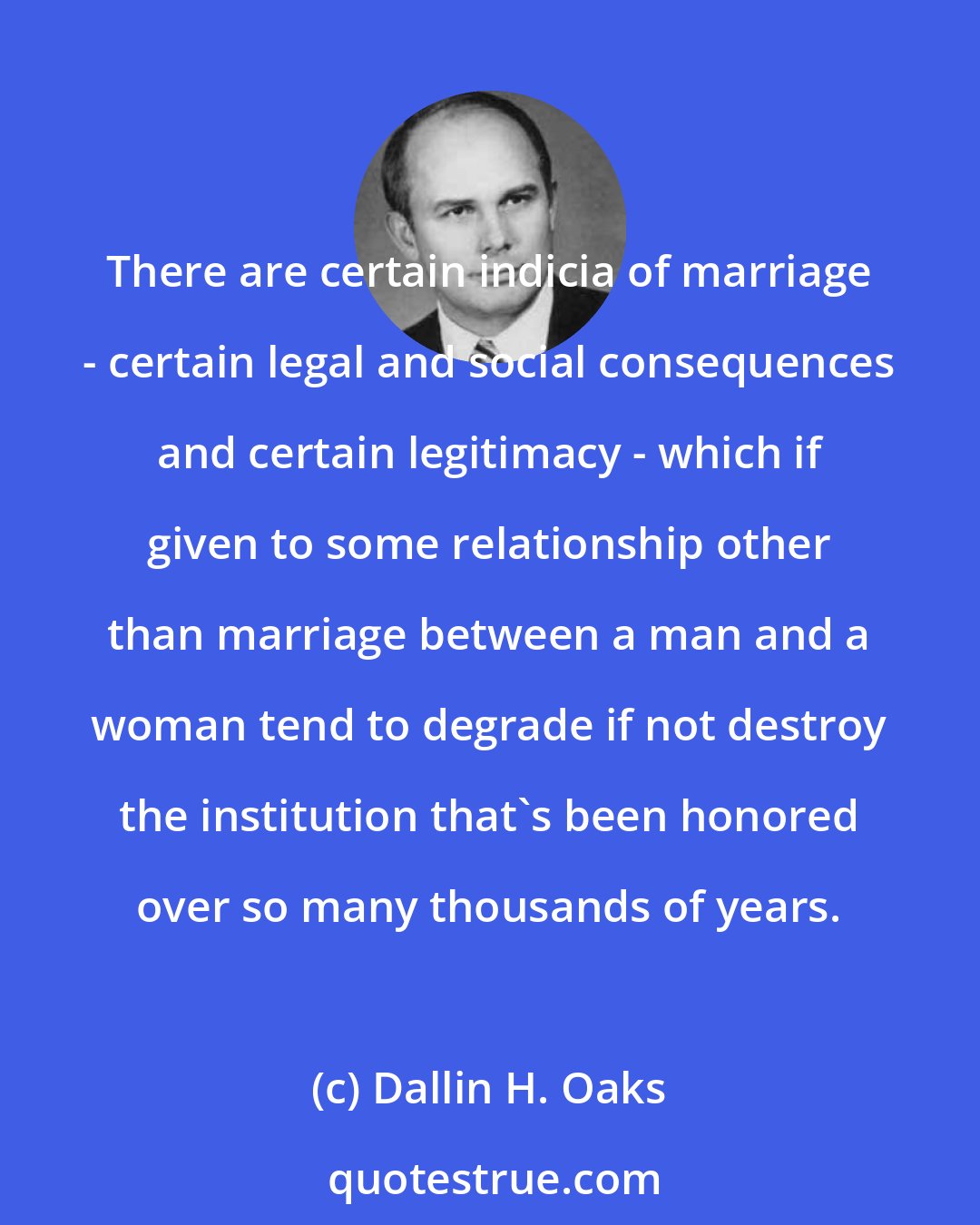 Dallin H. Oaks: There are certain indicia of marriage - certain legal and social consequences and certain legitimacy - which if given to some relationship other than marriage between a man and a woman tend to degrade if not destroy the institution that's been honored over so many thousands of years.