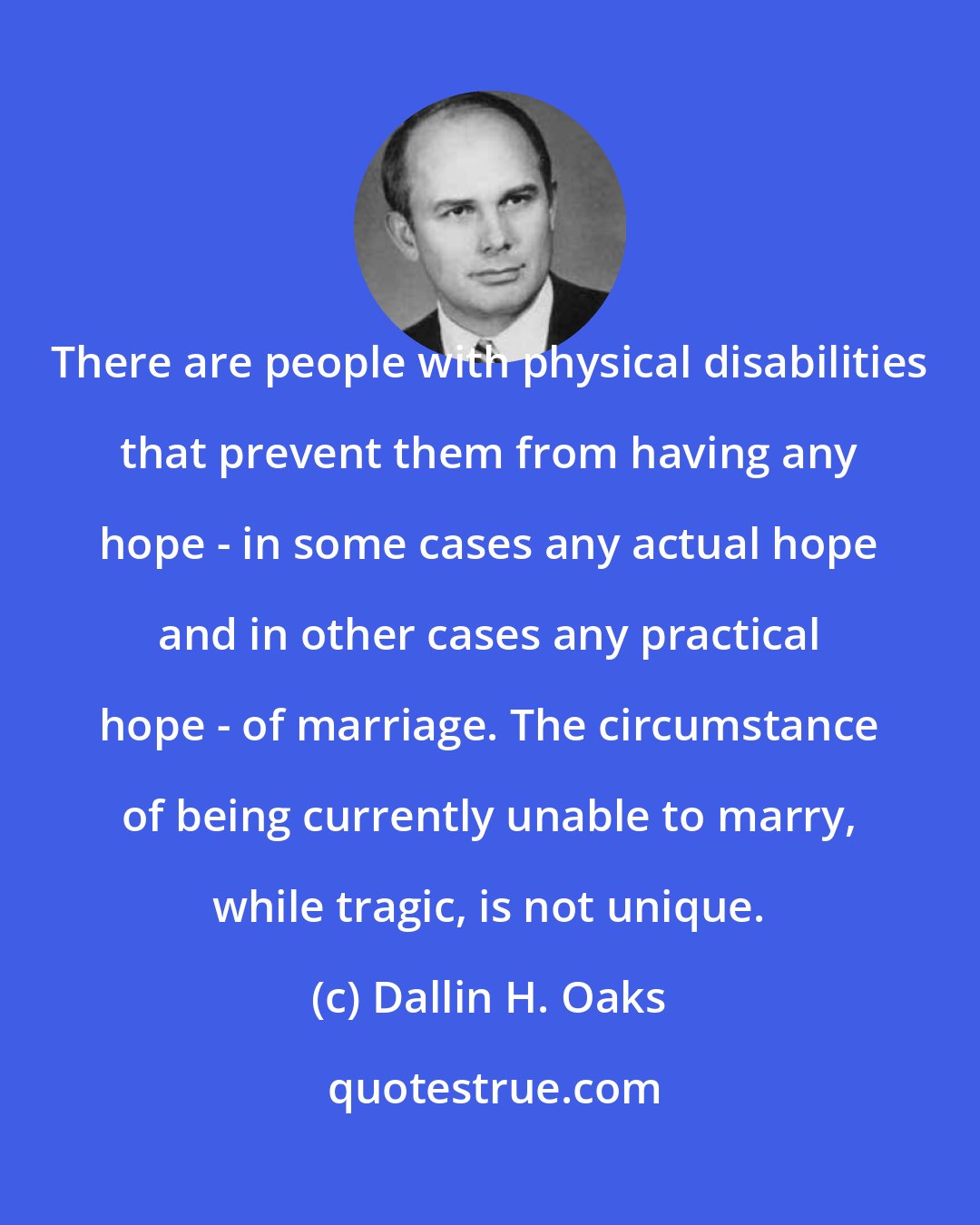 Dallin H. Oaks: There are people with physical disabilities that prevent them from having any hope - in some cases any actual hope and in other cases any practical hope - of marriage. The circumstance of being currently unable to marry, while tragic, is not unique.