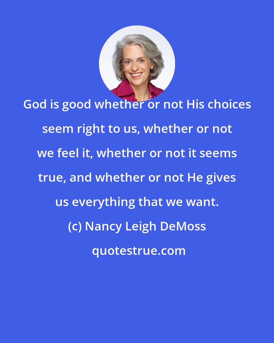 Nancy Leigh DeMoss: God is good whether or not His choices seem right to us, whether or not we feel it, whether or not it seems true, and whether or not He gives us everything that we want.