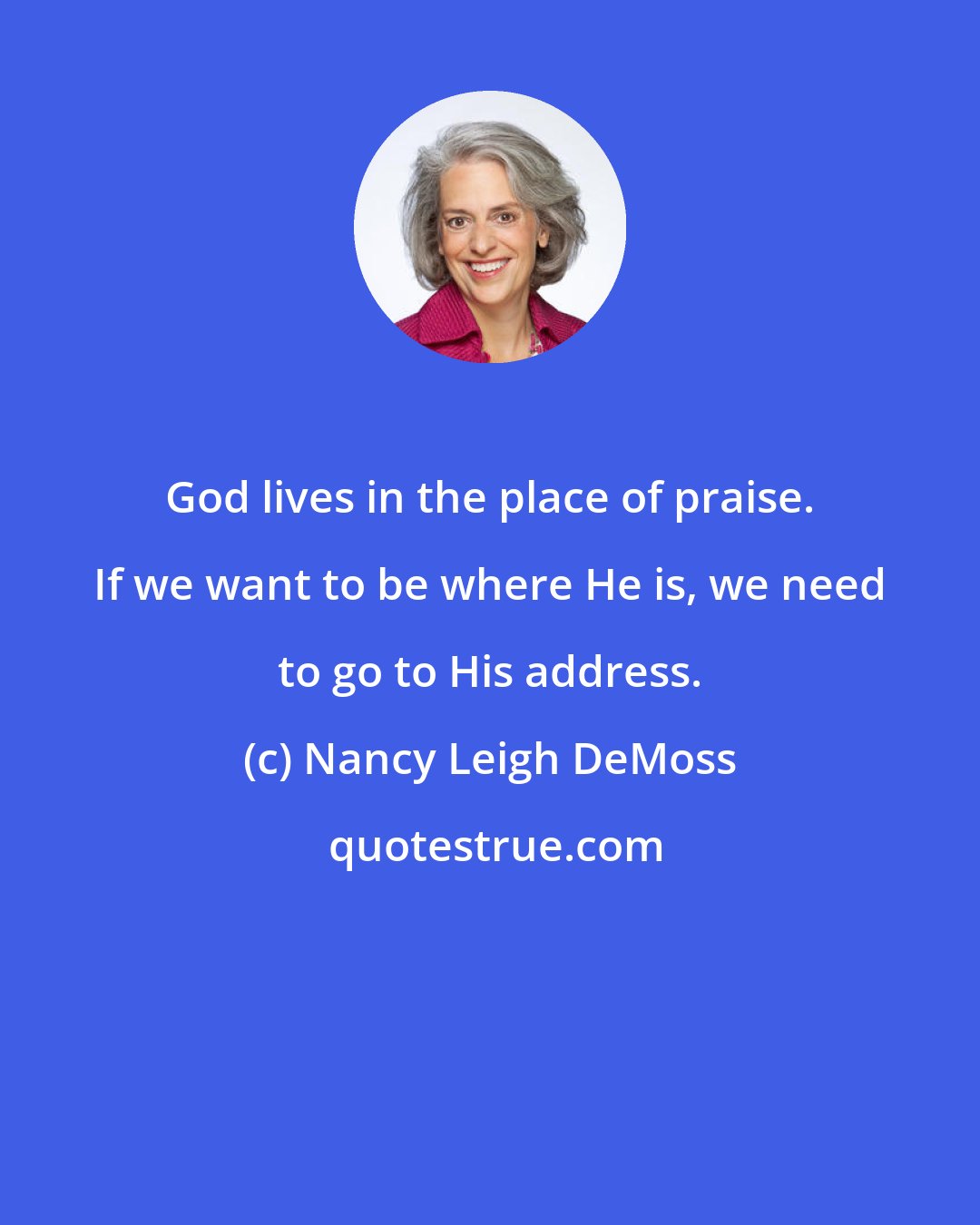 Nancy Leigh DeMoss: God lives in the place of praise. If we want to be where He is, we need to go to His address.