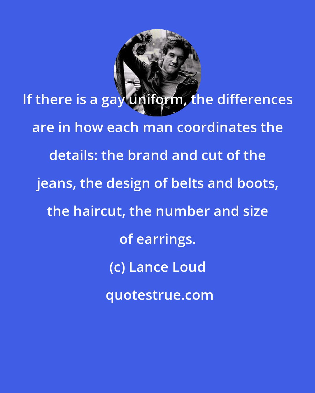 Lance Loud: If there is a gay uniform, the differences are in how each man coordinates the details: the brand and cut of the jeans, the design of belts and boots, the haircut, the number and size of earrings.