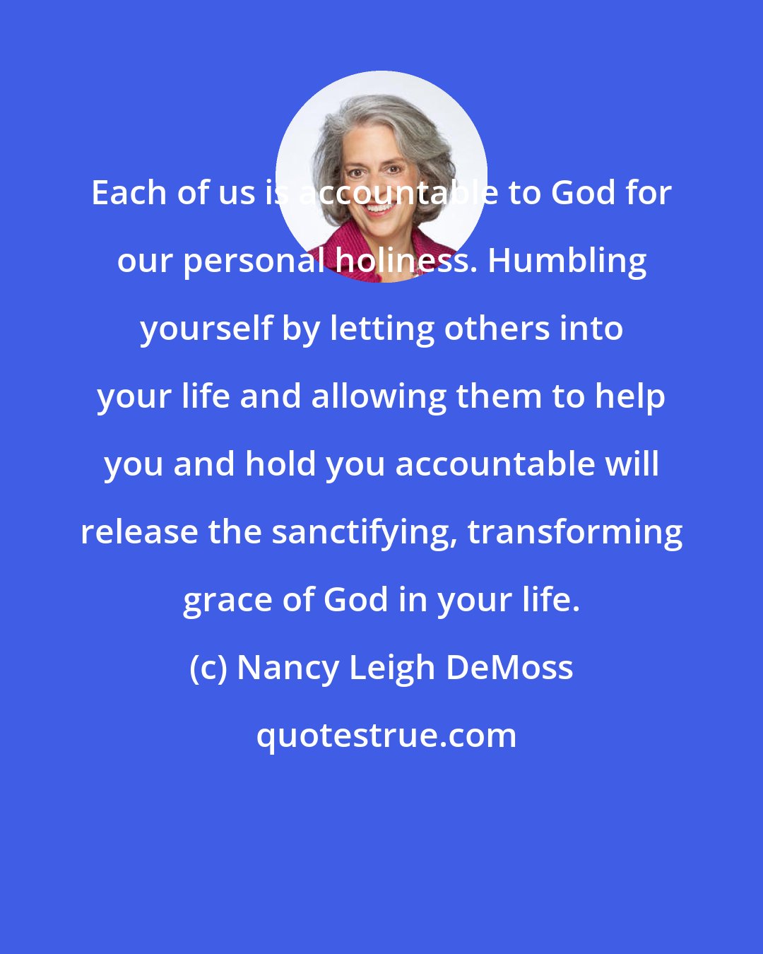 Nancy Leigh DeMoss: Each of us is accountable to God for our personal holiness. Humbling yourself by letting others into your life and allowing them to help you and hold you accountable will release the sanctifying, transforming grace of God in your life.