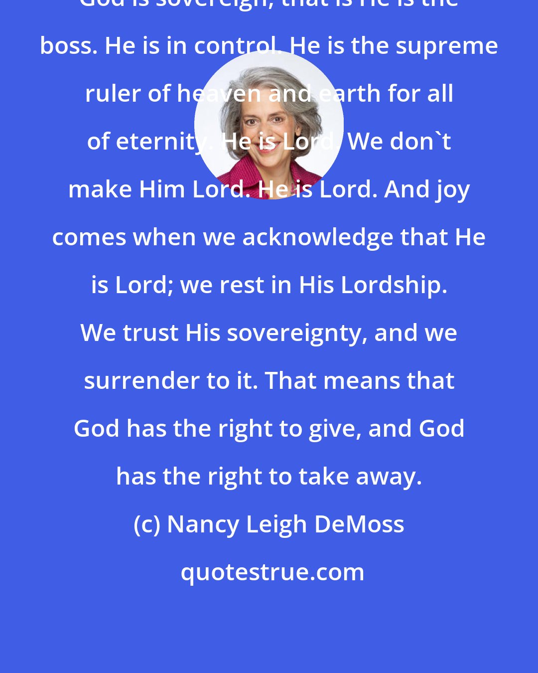 Nancy Leigh DeMoss: God is sovereign, that is He is the boss. He is in control. He is the supreme ruler of heaven and earth for all of eternity. He is Lord. We don't make Him Lord. He is Lord. And joy comes when we acknowledge that He is Lord; we rest in His Lordship. We trust His sovereignty, and we surrender to it. That means that God has the right to give, and God has the right to take away.