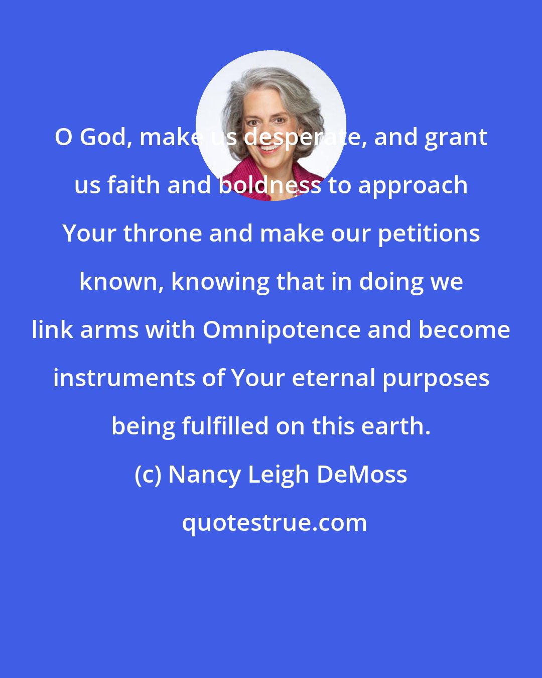 Nancy Leigh DeMoss: O God, make us desperate, and grant us faith and boldness to approach Your throne and make our petitions known, knowing that in doing we link arms with Omnipotence and become instruments of Your eternal purposes being fulfilled on this earth.