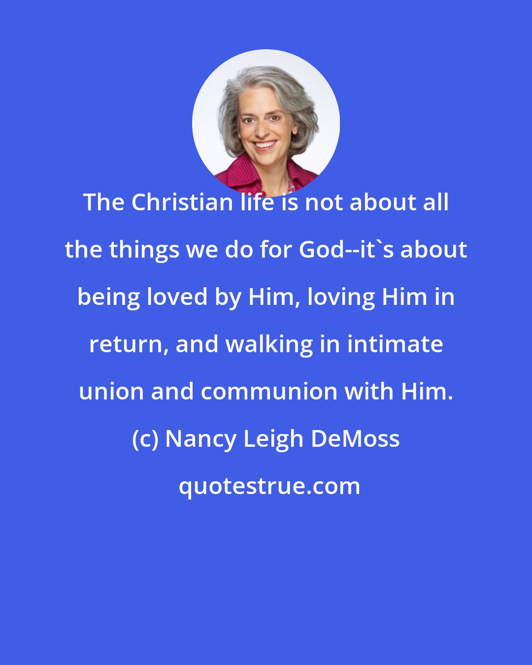 Nancy Leigh DeMoss: The Christian life is not about all the things we do for God--it's about being loved by Him, loving Him in return, and walking in intimate union and communion with Him.