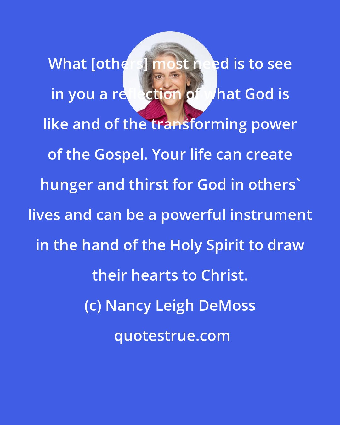 Nancy Leigh DeMoss: What [others] most need is to see in you a reflection of what God is like and of the transforming power of the Gospel. Your life can create hunger and thirst for God in others' lives and can be a powerful instrument in the hand of the Holy Spirit to draw their hearts to Christ.