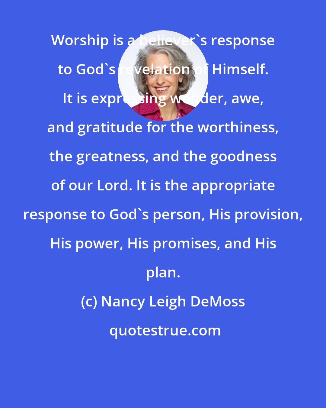 Nancy Leigh DeMoss: Worship is a believer's response to God's revelation of Himself. It is expressing wonder, awe, and gratitude for the worthiness, the greatness, and the goodness of our Lord. It is the appropriate response to God's person, His provision, His power, His promises, and His plan.