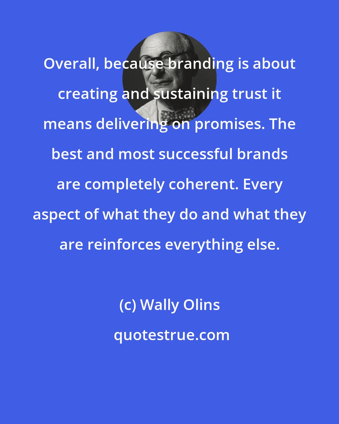 Wally Olins: Overall, because branding is about creating and sustaining trust it means delivering on promises. The best and most successful brands are completely coherent. Every aspect of what they do and what they are reinforces everything else.