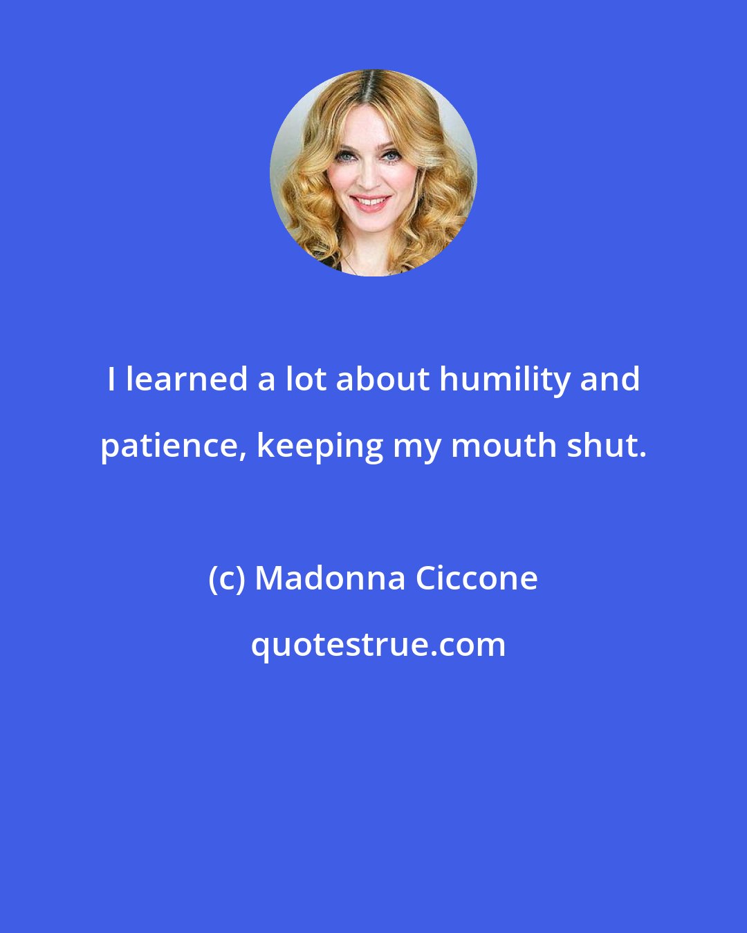 Madonna Ciccone: I learned a lot about humility and patience, keeping my mouth shut.