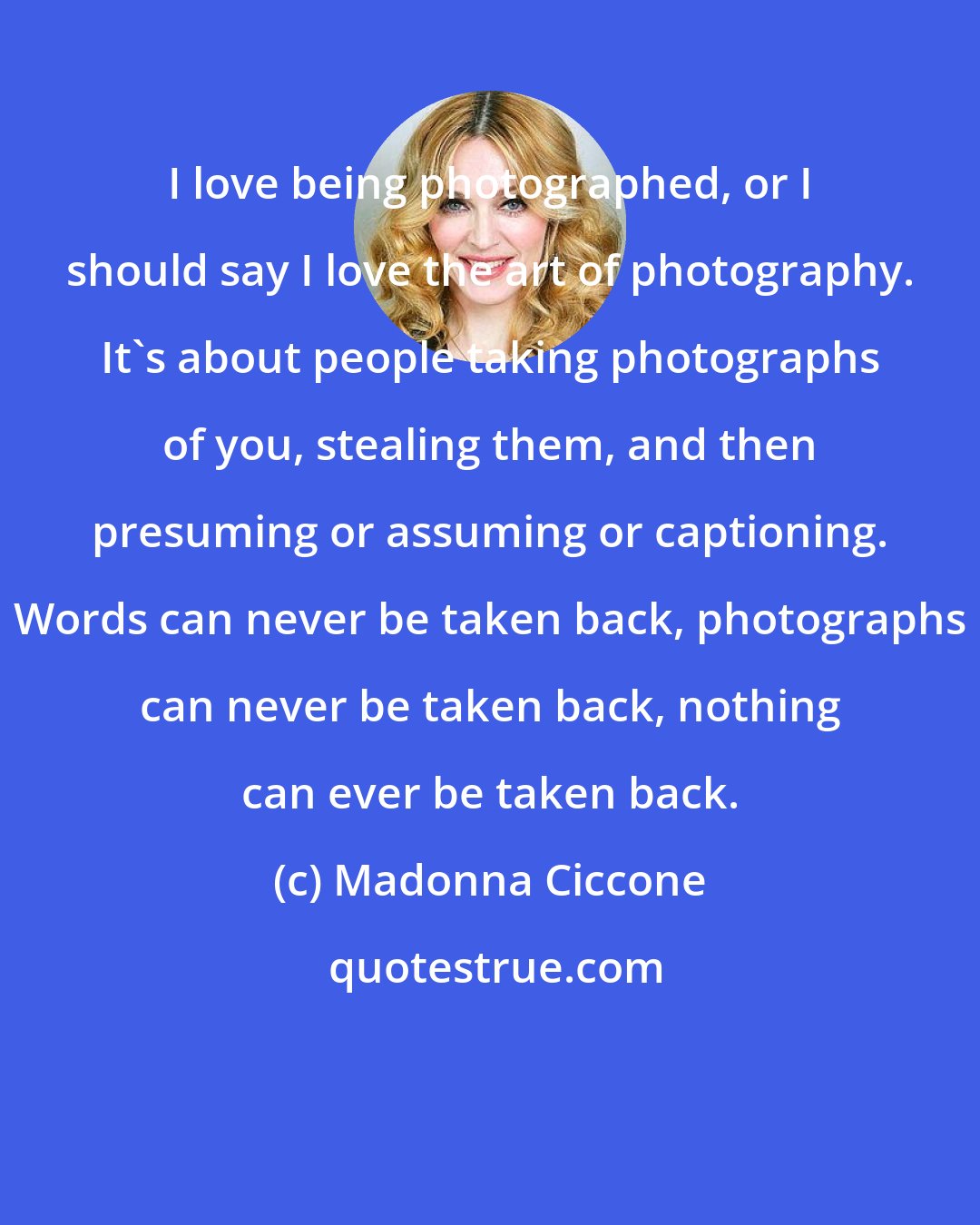 Madonna Ciccone: I love being photographed, or I should say I love the art of photography. It's about people taking photographs of you, stealing them, and then presuming or assuming or captioning. Words can never be taken back, photographs can never be taken back, nothing can ever be taken back.