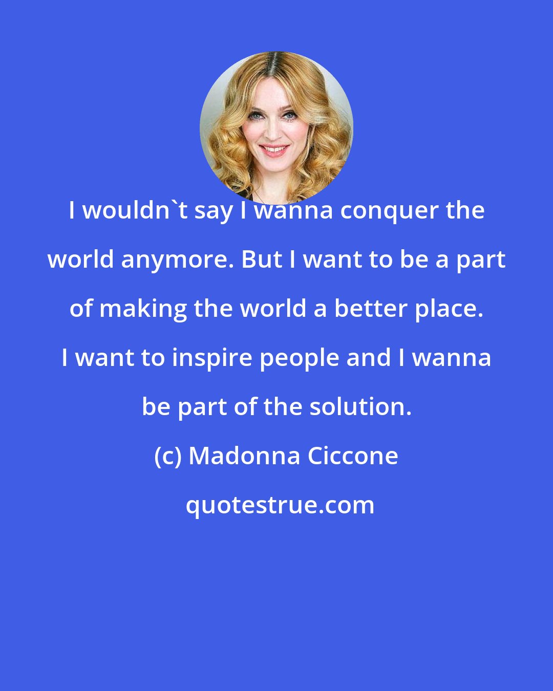 Madonna Ciccone: I wouldn't say I wanna conquer the world anymore. But I want to be a part of making the world a better place. I want to inspire people and I wanna be part of the solution.