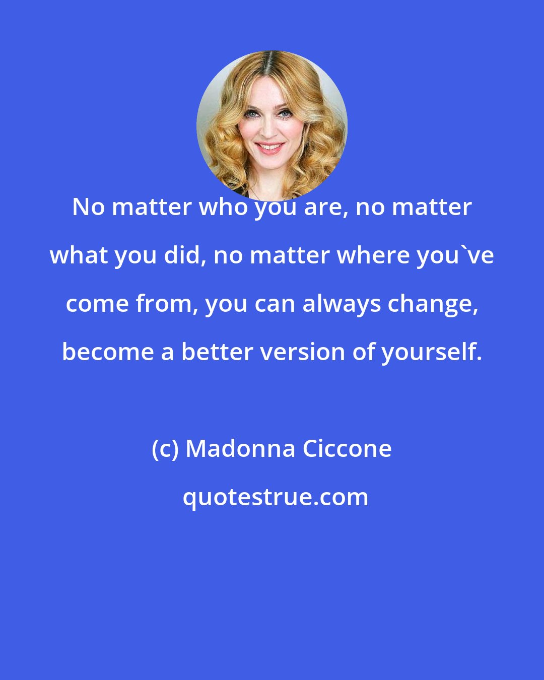 Madonna Ciccone: No matter who you are, no matter what you did, no matter where you've come from, you can always change, become a better version of yourself.