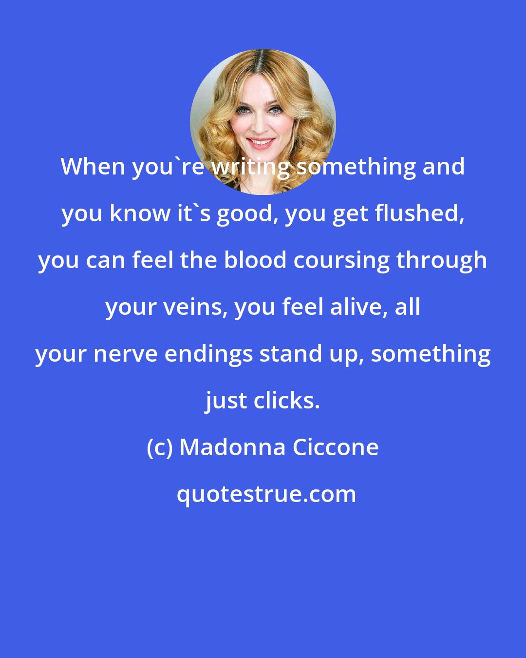 Madonna Ciccone: When you're writing something and you know it's good, you get flushed, you can feel the blood coursing through your veins, you feel alive, all your nerve endings stand up, something just clicks.