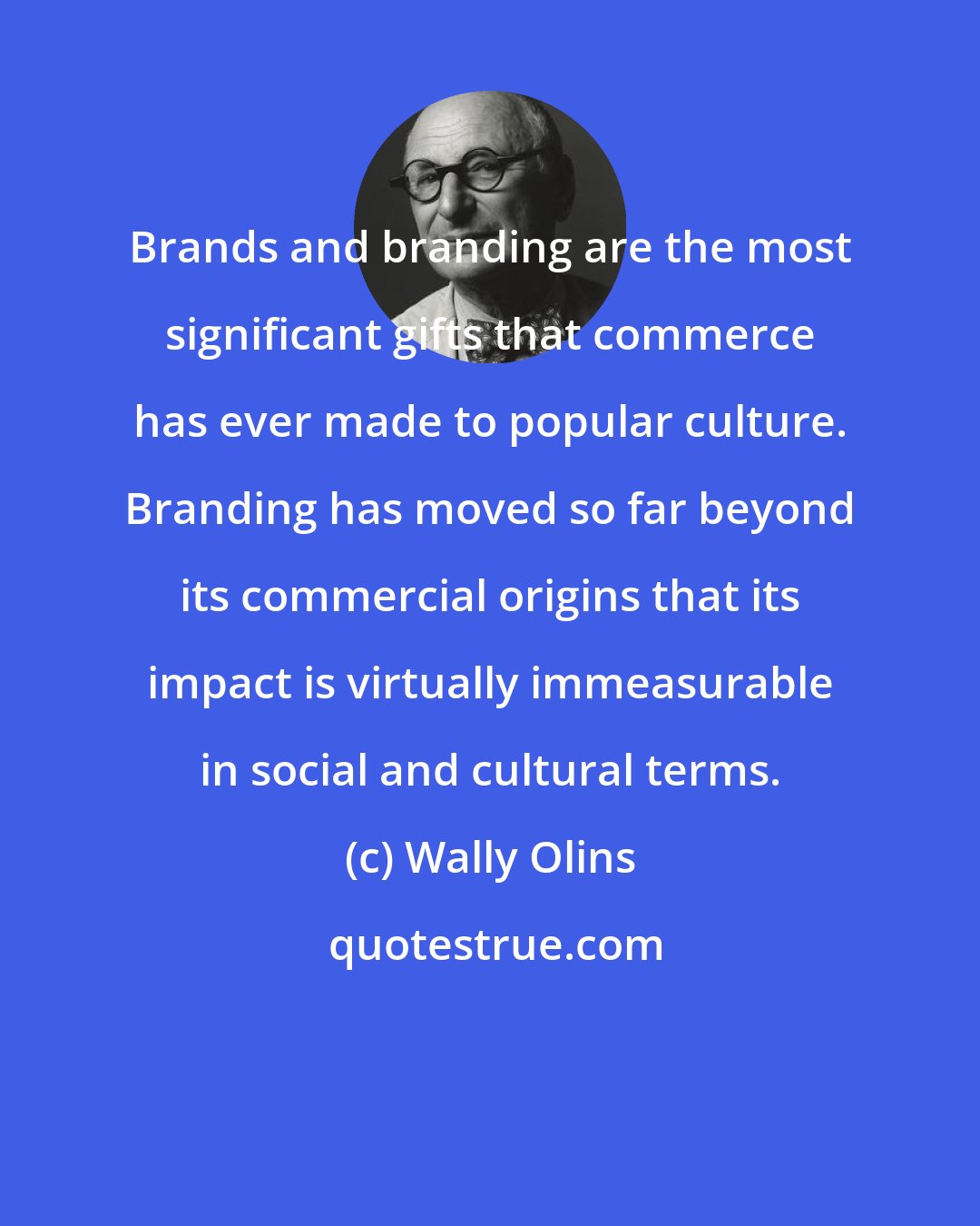 Wally Olins: Brands and branding are the most significant gifts that commerce has ever made to popular culture. Branding has moved so far beyond its commercial origins that its impact is virtually immeasurable in social and cultural terms.